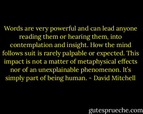 Words are very powerful and can lead anyone reading them or hearing them, into contemplation and insight. How the mind follows suit is rarely palpable or expected. This impact is not a matter of metaphysical effects nor of an unexplainable phenomenon. It’s simply part of being human. - David Mitchell