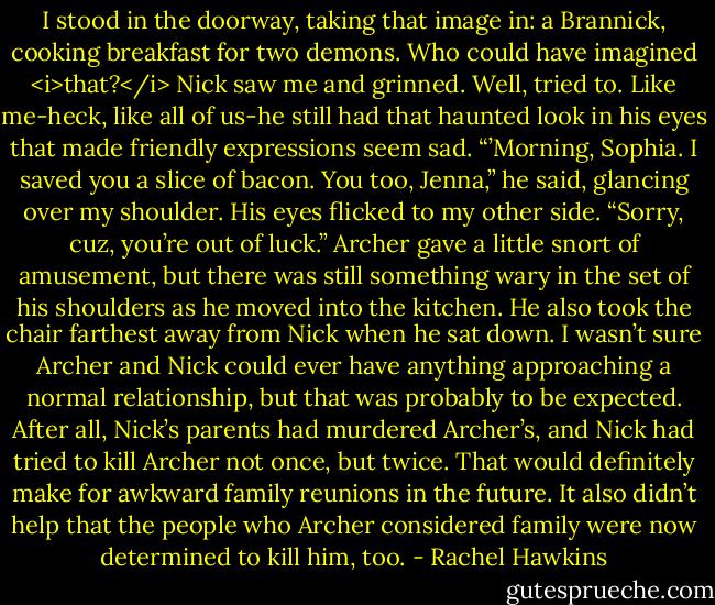 I stood in the doorway, taking that image in: a Brannick, cooking breakfast for two demons. Who could have imagined <i>that?</i><br />Nick saw me and grinned. Well, tried to. Like me-heck, like all of us-he still had that haunted look in his eyes that made friendly expressions seem sad. “’Morning, Sophia. I saved you a slice of bacon. You too, Jenna,” he said, glancing over my shoulder. His eyes flicked to my other side. “Sorry, cuz, you’re out of luck.”<br />Archer gave a little snort of amusement, but there was still something wary in the set of his shoulders as he moved into the kitchen. He also took the chair farthest away from Nick when he sat down. I wasn’t sure Archer and Nick could ever have anything approaching a normal relationship, but that was probably to be expected. After all, Nick’s parents had murdered Archer’s, and Nick had tried to kill Archer not once, but twice.<br />That would definitely make for awkward family reunions in the future.<br />It also didn’t help that the people who Archer considered family were now determined to kill him, too. - Rachel Hawkins