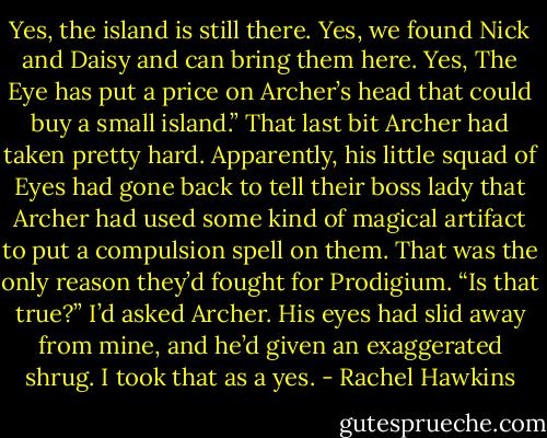 Yes, the island is still there. Yes, we found Nick and Daisy and can bring them here. Yes, The Eye has put a price on Archer’s head that could buy a small island.”<br />That last bit Archer had taken pretty hard. Apparently, his little squad of Eyes had gone back to tell their boss lady that Archer had used some kind of magical artifact to put a compulsion spell on them. That was the only reason they’d fought for Prodigium.<br />“Is that true?” I’d asked Archer. His eyes had slid away from mine, and he’d given an exaggerated shrug.<br />I took that as a yes. - Rachel Hawkins