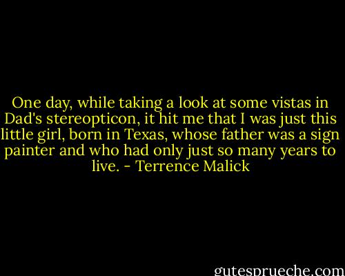 One day, while taking a look at some vistas in Dad's stereopticon, it hit me that I was just this little girl, born in Texas, whose father was a sign painter and who had only just so many years to live. - Terrence Malick