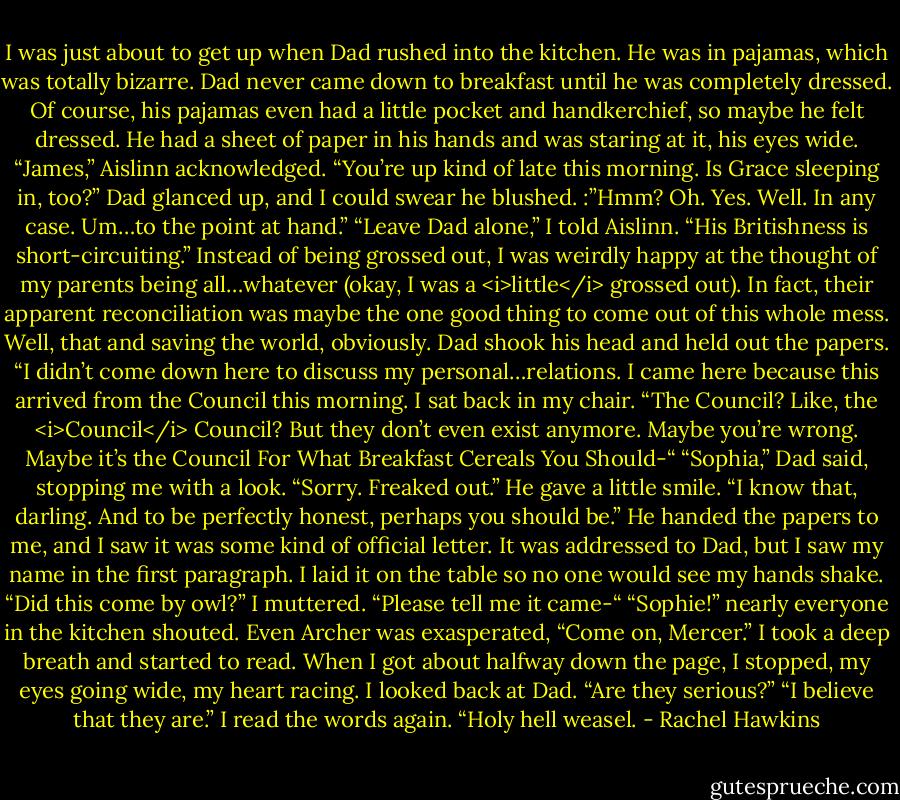 I was just about to get up when Dad rushed into the kitchen. He was in pajamas, which was totally bizarre. Dad never came down to breakfast until he was completely dressed. Of course, his pajamas even had a little pocket and handkerchief, so maybe he felt dressed.<br />He had a sheet of paper in his hands and was staring at it, his eyes wide.<br />“James,” Aislinn acknowledged. “You’re up kind of late this morning. Is Grace sleeping in, too?”<br />Dad glanced up, and I could swear he blushed. :”Hmm? Oh. Yes. Well. In any case. Um…to the point at hand.”<br />“Leave Dad alone,” I told Aislinn. “His Britishness is short-circuiting.” Instead of being grossed out, I was weirdly happy at the thought of my parents being all…whatever (okay, I was a <i>little</i> grossed out). In fact, their apparent reconciliation was maybe the one good thing to come out of this whole mess. Well, that and saving the world, obviously.<br />Dad shook his head and held out the papers. “I didn’t come down here to discuss my personal…relations. I came here because this arrived from the Council this morning.<br />I sat back in my chair. “The Council? Like, the <i>Council</i> Council? But they don’t even exist anymore. Maybe you’re wrong. Maybe it’s the Council For What Breakfast Cereals You Should-“<br />“Sophia,” Dad said, stopping me with a look.<br />“Sorry. Freaked out.”<br />He gave a little smile. “I know that, darling. And to be perfectly honest, perhaps you should be.”<br />He handed the papers to me, and I saw it was some kind of official letter. It was addressed to Dad, but I saw my name in the first paragraph. I laid it on the table so no one would see my hands shake. “Did this come by owl?” I muttered. “Please tell me it came-“<br />“Sophie!” nearly everyone in the kitchen shouted. Even Archer was exasperated, “Come on, Mercer.”<br />I took a deep breath and started to read. When I got about halfway down the page, I stopped, my eyes going wide, my heart racing. I looked back at Dad. “Are they serious?”<br />“I believe that they are.”<br />I read the words again. “Holy hell weasel. - Rachel Hawkins