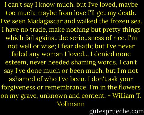 I can't say I know much, but I've loved, maybe too much; maybe from love I'll get my death. I've seen Madagascar and walked the frozen sea. I have no trade, make nothing but pretty things which fail against the seriousness of rice. I'm not well or wise; I fear death; but I've never failed any woman I loved... I denied none esteem, never heeded shaming words. I can't say I've done much or been much, but I'm not ashamed of who I've been. I don't ask your forgiveness or remembrance. I'm in the flowers on my grave, unknown and content. - William T. Vollmann
