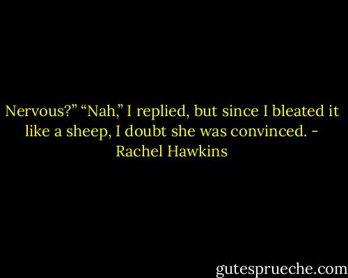 Nervous?”<br />“Nah,” I replied, but since I bleated it like a sheep, I doubt she was convinced. - Rachel Hawkins