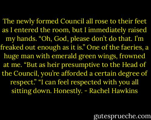 The newly formed Council all rose to their feet as I entered the room, but I immediately raised my hands. “Oh, God, please don’t do that. I’m freaked out enough as it is.”<br />One of the faeries, a huge man with emerald green wings, frowned at me. “But as heir presumptive to the Head of the Council, you’re afforded a certain degree of respect.”<br />“I can feel respected with you all sitting down. Honestly. - Rachel Hawkins