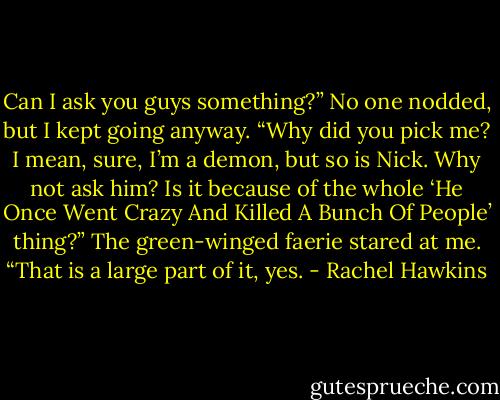 Can I ask you guys something?” No one nodded, but I kept going anyway. “Why did you pick me? I mean, sure, I’m a demon, but so is Nick. Why not ask him? Is it because of the whole ‘He Once Went Crazy And Killed A Bunch Of People’ thing?”<br />The green-winged faerie stared at me. “That is a large part of it, yes. - Rachel Hawkins
