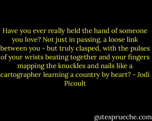 Have you ever really held the hand of someone you love? Not just in passing, a loose link between you - but truly clasped, with the pulses of your wrists beating together and your fingers mapping the knuckles and nails like a cartographer learning a country by heart? - Jodi Picoult