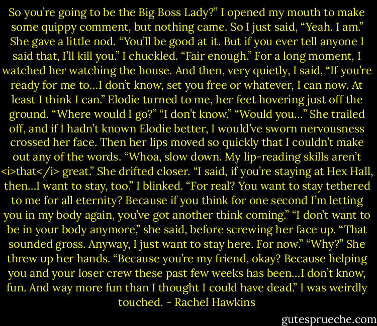 So you’re going to be the Big Boss Lady?”<br />I opened my mouth to make some quippy comment, but nothing came. So I just said, “Yeah. I am.”<br />She gave a little nod. “You’ll be good at it. But if you ever tell anyone I said that, I’ll kill you.”<br />I chuckled. “Fair enough.” For a long moment, I watched her watching the house. And then, very quietly, I said, “If you’re ready for me to…I don’t know, set you free or whatever, I can now. At least I think I can.”<br />Elodie turned to me, her feet hovering just off the ground. “Where would I go?”<br />“I don’t know.”<br />“Would you…” She trailed off, and if I hadn’t known Elodie better, I would’ve sworn nervousness crossed her face. Then her lips moved so quickly that I couldn’t make out any of the words.<br />“Whoa, slow down. My lip-reading skills aren’t <i>that</i> great.”<br />She drifted closer. “I said, if you’re staying at Hex Hall, then…I want to stay, too.”<br />I blinked. “For real? You want to stay tethered to me for all eternity? Because if you think for one second I’m letting you in my body again, you’ve got another think coming.”<br />“I don’t want to be in your body anymore,” she said, before screwing her face up. “That sounded gross. Anyway, I just want to stay here. For now.”<br />“Why?”<br />She threw up her hands. “Because you’re my friend, okay? Because helping you and your loser crew these past few weeks has been…I don’t know, fun. And way more fun than I thought I could have dead.”<br />I was weirdly touched. - Rachel Hawkins