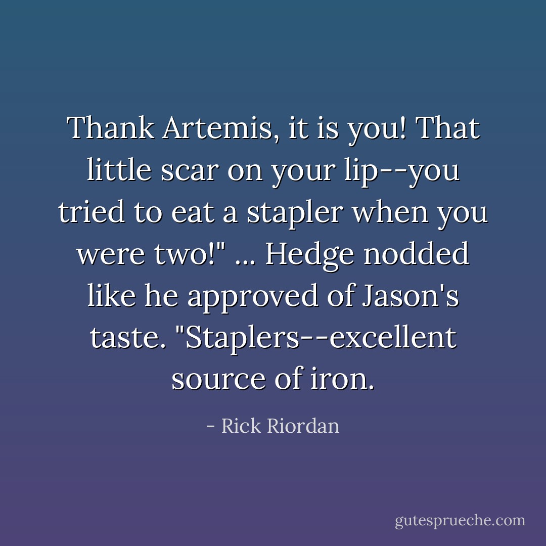 Thank Artemis, it is you! That little scar on your lip--you tried to eat a stapler when you were two!"<br />...<br />Hedge nodded like he approved of Jason's taste. "Staplers--excellent source of iron. - Rick Riordan