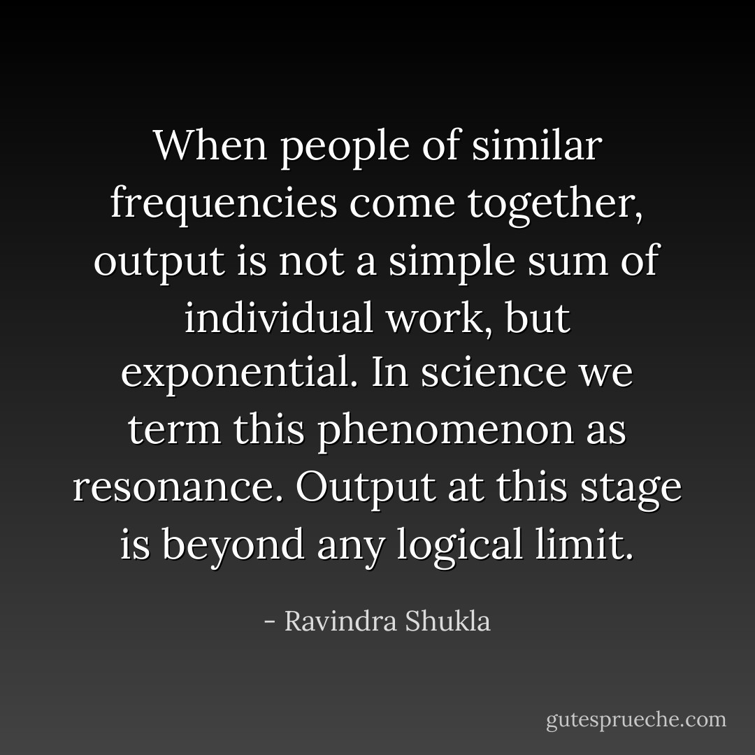 When people of similar frequencies come together, output is not a simple sum of individual work, but exponential. In science we term this phenomenon as resonance. Output at this stage is beyond any logical limit. - Ravindra Shukla