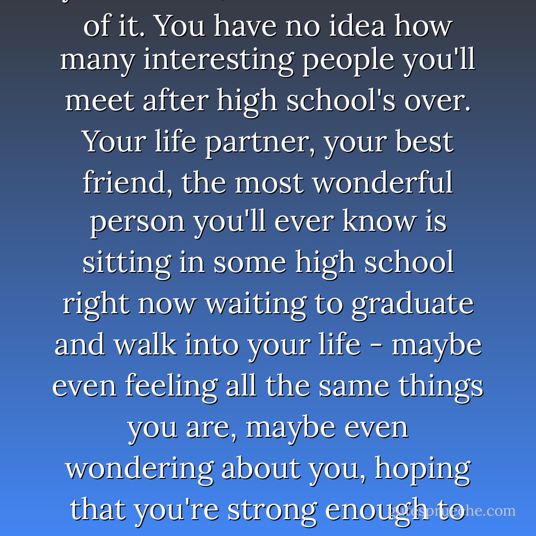 There's a lot for you to live for. Good things are definitely in your future, Leonard. I'm sure of it. You have no idea how many interesting people you'll meet after high school's over. Your life partner, your best friend, the most wonderful person you'll ever know is sitting in some high school right now waiting to graduate and walk into your life - maybe even feeling all the same things you are, maybe even wondering about you, hoping that you're strong enough to make it to the future where you'll meet. - Matthew Quick