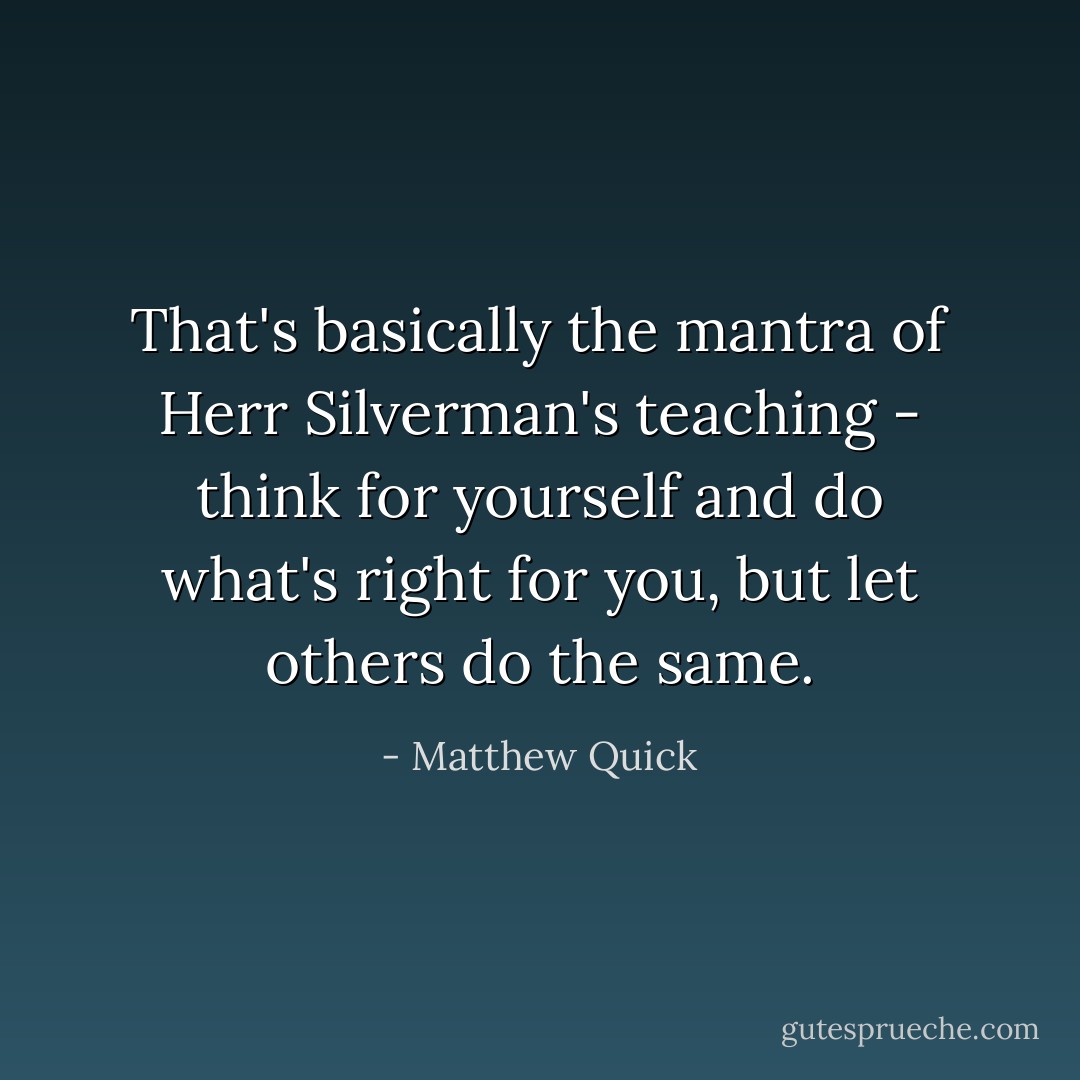 That's basically the mantra of Herr Silverman's teaching - think for yourself and do what's right for you, but let others do the same. - Matthew Quick