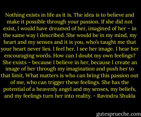 Nothing exists in life as it is. The idea is to believe and make it possible through your passion. If she did not exist, I would have dreamed of her, imagined of her – in the same way I described. She would be in my mind, my heart and my senses and it is you, who’s taught me that your heart never lies. I feel her. I see her image. I hear her encouraging words. How can I doubt my own feelings? She exists – because I believe in her, because I create an image of her through my imagination and push her to that limit. What matters is who can bring this passion out of me, who can trigger these feelings. She has the potential of a heavenly angel and my senses, my beliefs, and my feelings turn her into reality. - Ravindra Shukla
