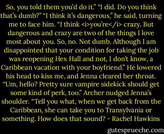 So, you told them you’d do it.”<br />“I did. Do you think that’s dumb?”<br />“I think it’s dangerous,” he said, turning me to face him. “I think <i>you’re</i> crazy. But dangerous and crazy are two of the things I love most about you. So, no. Not dumb. Although I am disappointed that your condition for taking the job was reopening Hex Hall and not, I don’t know, a Caribbean vacation with your boyfriend.”<br />He lowered his head to kiss me, and Jenna cleared her throat. “Um, hello? Pretty sure vampire sidekick should get some kind of perk, too.”<br />Archer nudged Jenna’s shoulder. “Tell you what, when we get back from the Caribbean, she can take you to Transylvania or something. How does that sound? - Rachel Hawkins