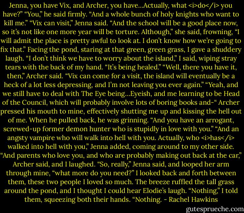 Jenna, you have Vix, and Archer, you have…Actually, what <i>do</i> you have?”<br />“You,” he said firmly. “And a whole bunch of holy knights who want to kill me.”<br />“Vix can visit,” Jenna said. “And the school will be a good place now, so it’s not like one more year will be torture. Although,” she said, frowning, “I will admit the place is pretty awful to look at. I don’t know how we’re going to fix that.”<br />Facing the pond, staring at that green, green grass, I gave a shuddery laugh. “I don’t think we have to worry about the island,” I said, wiping stray tears with the back of my hand. “It’s being healed.”<br />“Well, there you have it, then,” Archer said. “Vix can come for a visit, the island will eventually be a heck of a lot less depressing, and I’m not leaving you ever again.”<br />“Yeah, and we still have to deal with The Eye being…Eyeish, and me learning to be Head of the Council, which will probably involve lots of boring books and-“<br />Archer pressed his mouth to mine, effectively shutting me up and kissing the hell out of me. When he pulled back, he was grinning. “And you have an arrogant, screwed-up former demon hunter who is stupidly in love with you.”<br />“And an angsty vampire who will walk into hell with you. Actually, who <i>has</i> walked into hell with you,” Jenna added, coming around to my other side.<br />“And parents who love you, and who are probably making out back at the car,” Archer said, and I laughed.<br />“So, really,” Jenna said, and looped her arm through mine, “what more do you need?”<br />I looked back and forth between them, these two people I loved so much. The breeze ruffled the tall grass around the pond, and I thought I could hear Elodie’s laugh.<br />“Nothing,” I told them, squeezing both their hands. “Nothing. - Rachel Hawkins