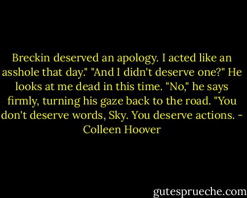 Breckin deserved an apology. I acted like an asshole that day." "And I didn't deserve one?" He looks at me dead in this time. "No," he says firmly, turning his gaze back to the road. "You don't deserve words, Sky. You deserve actions. - Colleen Hoover