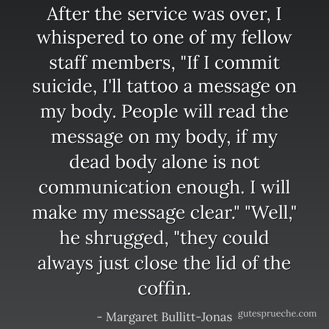 After the service was over, I whispered to one of my fellow staff members, "If I commit suicide, I'll tattoo a message on my body. People will read the message on my body, if my dead body alone is not communication enough. I will make my message clear."<br />"Well," he shrugged, "they could always just close the lid of the coffin. - Margaret Bullitt-Jonas