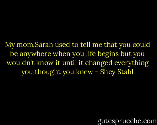 My mom,Sarah used to tell me that you could be anywhere when you life begins but you wouldn't know it until it changed everything you thought you knew - Shey Stahl