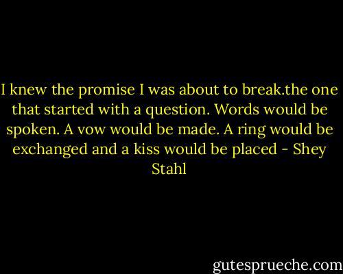 I knew the promise I was about to break.the one that started with a question. Words would be spoken. A vow would be made. A ring would be exchanged and a kiss would be placed - Shey Stahl