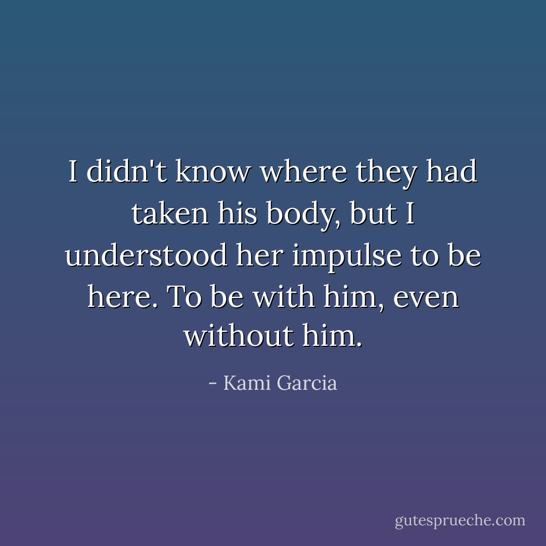 I didn't know where they had taken his body, but I understood her impulse to be here. To be with him, even without him. - Kami Garcia