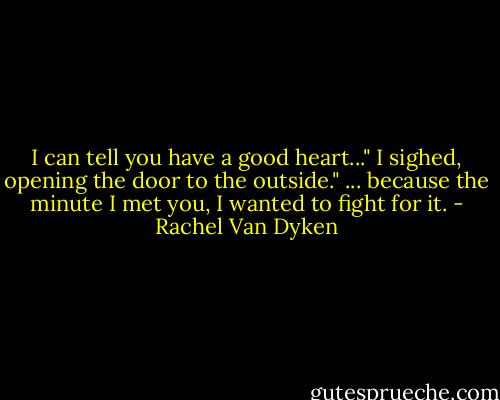 I can tell you have a good heart..." I sighed, opening the door to the outside." ... because the minute I met you, I wanted to fight for it. - Rachel Van Dyken