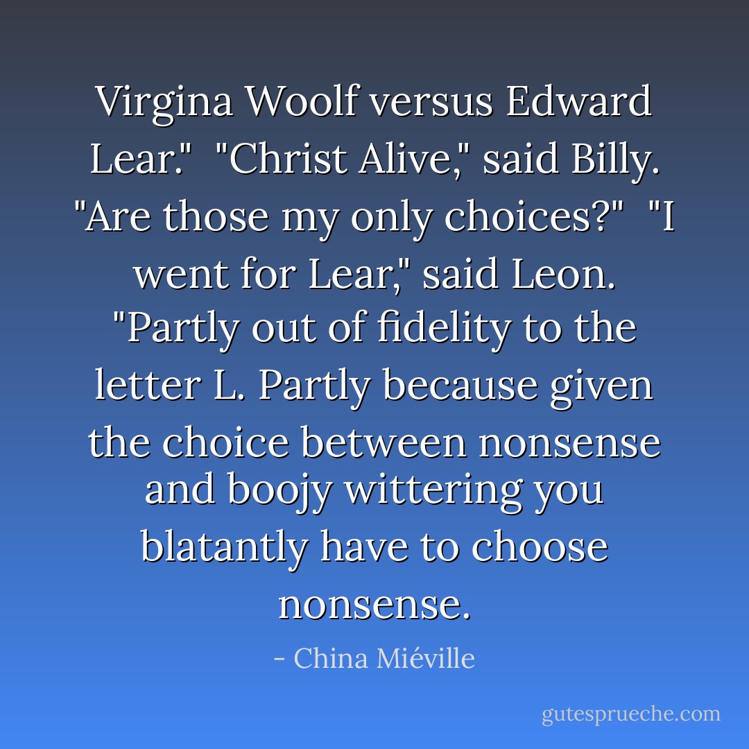 Virgina Woolf versus Edward Lear."<br /><br />"Christ Alive," said Billy. "Are those my only choices?"<br /><br />"I went for Lear," said Leon. "Partly out of fidelity to the letter L. Partly because given the choice between nonsense and boojy wittering you blatantly have to choose nonsense. - China Miéville