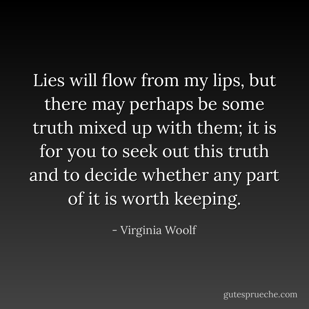 Lies will flow from my lips, but there may perhaps be some truth mixed up with them; it is for you to seek out this truth and to decide whether any part of it is worth keeping. - Virginia Woolf