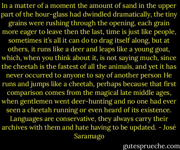 In a matter of a moment the amount of sand in the upper part of the hour-glass had dwindled dramatically, the tiny grains were rushing through the opening, each grain more eager to leave then the last, time is just like people, sometimes it’s all it can do to drag itself along, but at others, it runs like a deer and leaps like a young goat, which, when you think about it, is not saying much, since the cheetah is the fastest of all the animals, and yet it has never occurred to anyone to say of another person He runs and jumps like a cheetah, perhaps because that first comparison comes from the magical late middle ages, when gentlemen went deer-hunting and no one had ever seen a cheetah running or even heard of its existence. Languages are conservative, they always carry their archives with them and hate having to be updated. - José Saramago