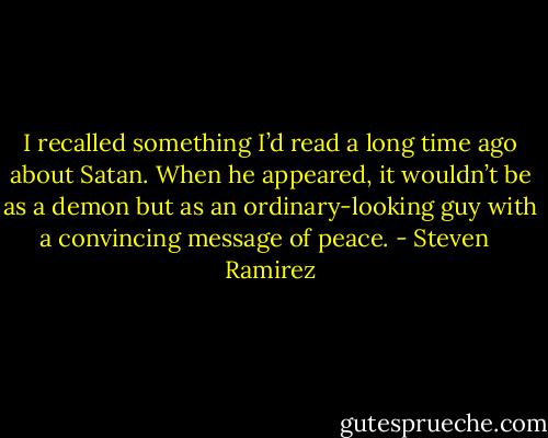 I recalled something I’d read a long time ago about Satan. When he appeared, it wouldn’t be as a demon but as an ordinary-looking guy with a convincing message of peace. - Steven   Ramirez