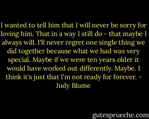 I wanted to tell him that I will never be sorry for loving him. That in a way I still do - that maybe I always will. I'll never regret one single thing we did together because what we had was very special. Maybe if we were ten years older it would have worked out differently. Maybe. I think it's just that I'm not ready for forever. - Judy Blume