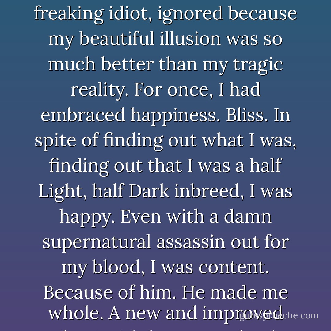 I know what this is. I know this is my truth. My past. My present. My future. It is what I knew all along and, like a freaking idiot, ignored because my beautiful illusion was so much better than my tragic reality.<br />For once, I had embraced happiness. Bliss. In spite of finding out what I was, finding out that I was a half Light, half Dark inbreed, I was happy. Even with a damn supernatural assassin out for my<br />blood, I was content. Because of him. He made me whole. A new and improved Gabs. A girl that wanted to be good enough. For him.<br />Fuck. Him. - S.L. Jennings