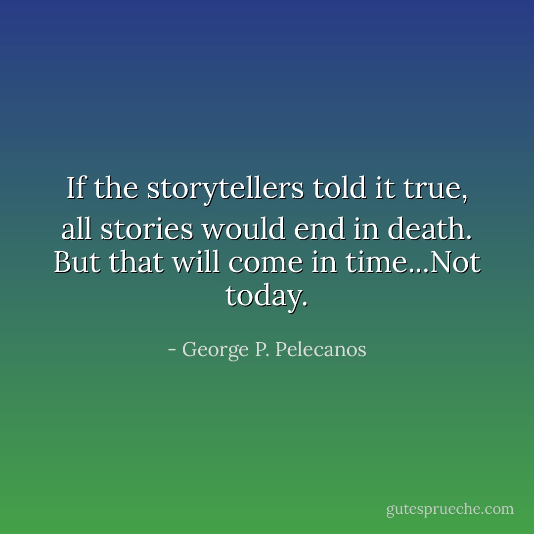 If the storytellers told it true, all stories would end in death. But that will come in time...Not today. - George P. Pelecanos