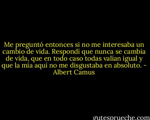 Me preguntó entonces si no me interesaba un cambio de vida. Respondí que nunca se cambia de vida, que en todo caso todas valían igual y que la mía aquí no me disgustaba en absoluto. - Albert Camus