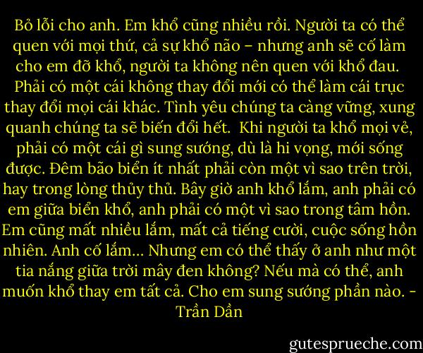 Bỏ lỗi cho anh. Em khổ cũng nhiều rồi. Người ta có thể quen với mọi thứ, cả sự khổ não – nhưng anh sẽ cố làm cho em đỡ khổ, người ta không nên quen với khổ đau.<br /><br />Phải có một cái không thay đổi mới có thể làm cái trục thay đổi mọi cái khác. Tình yêu chúng ta càng vững, xung quanh chúng ta sẽ biến đổi hết.<br /><br />Khi người ta khổ mọi vẻ, phải có một cái gì sung sướng, dù là hi vọng, mới sống được. Đêm bão biển ít nhất phải còn một vì sao trên trời, hay trong lòng thủy thủ. Bây giờ anh khổ lắm, anh phải có em giữa biển khổ, anh phải có một vì sao trong tâm hồn. Em cũng mất nhiều lắm, mất cả tiếng cười, cuộc sống hồn nhiên. Anh cố lắm… Nhưng em có thể thấy ở anh như một tia nắng giữa trời mây đen không? Nếu mà có thể, anh muốn khổ thay em tất cả. Cho em sung sướng phần nào. - Trần Dần