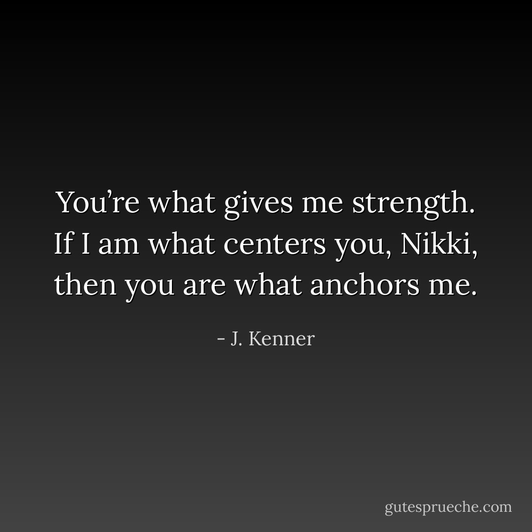 You’re what gives me strength. If I am what centers you, Nikki, then you are what anchors me. - J. Kenner