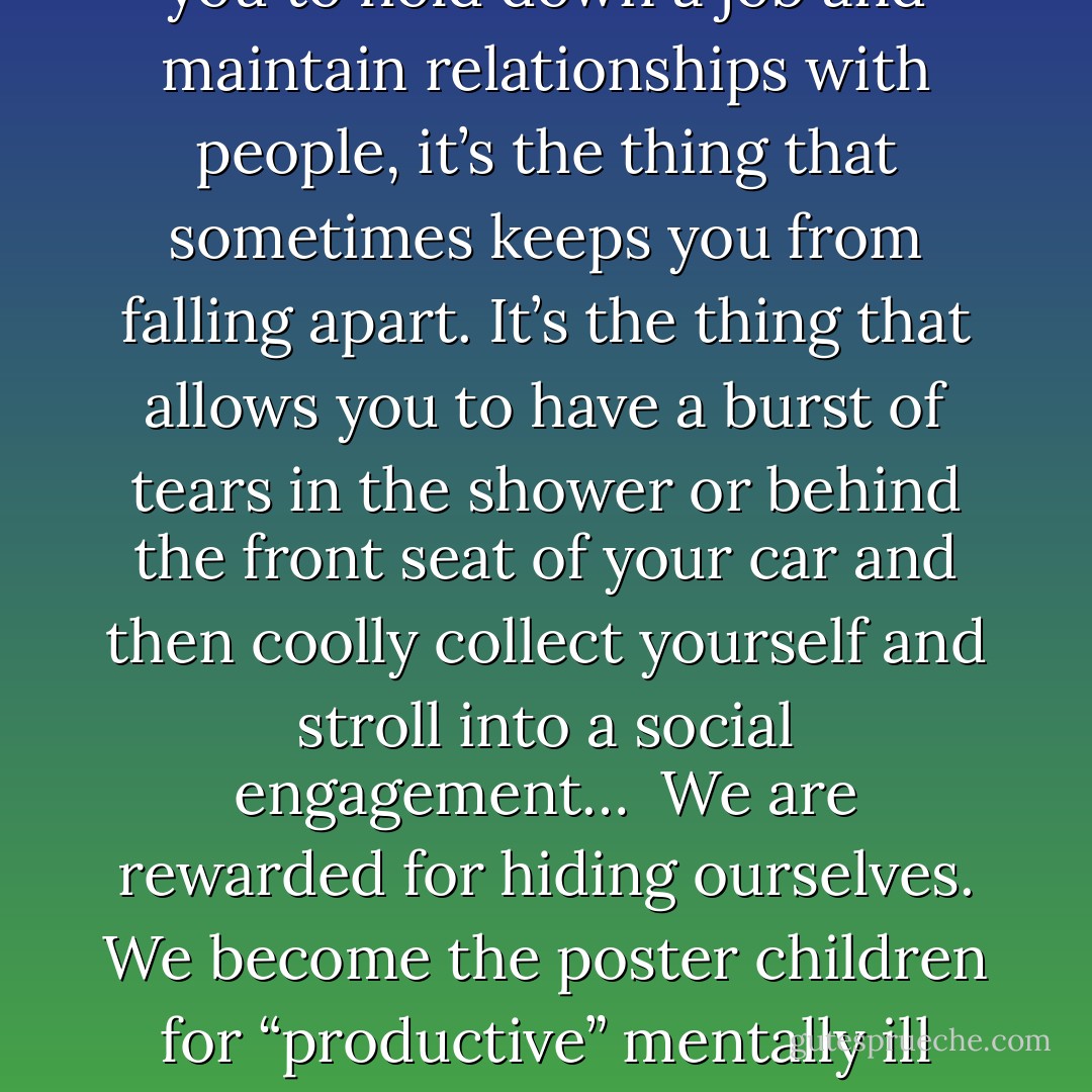 Like a lot of people with mental illness, I spend a lot of time fronting. It’s really important to me to not appear crazy, to fit in, to seem normal, to do the things “normal people” do, to blend in. <br />As a defense mechanism, fronting makes a lot of sense, and you hone that mechanism after years of being crazy. Fronting is what allows you to hold down a job and maintain relationships with people, it’s the thing that sometimes keeps you from falling apart. It’s the thing that allows you to have a burst of tears in the shower or behind the front seat of your car and then coolly collect yourself and stroll into a social engagement…<br /><br />We are rewarded for hiding ourselves. We become the poster children for “productive” mentally ill people, because we are so organized and together. The fact that we can function, at great cost to ourselves, is used to beat up the people who cannot function.<br /><br />Because unlike the people who cannot front, or who fronted too hard and fell off the cliff, we are able to “keep it together,” whatever it takes. - S.E.  Smith