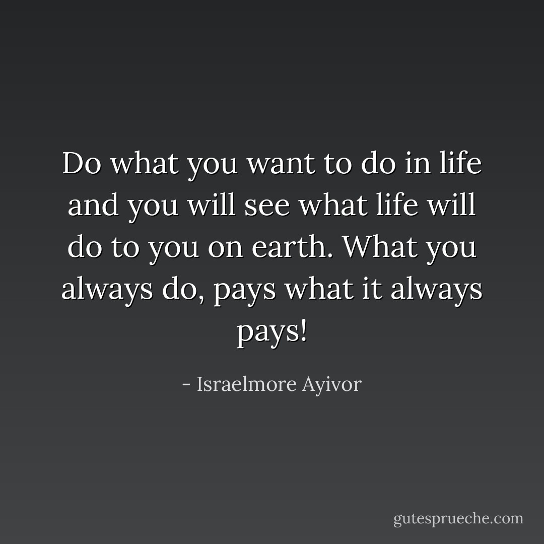 Do what you want to do in life and you will see what life will do to you on earth. What you always do, pays what it always pays! - Israelmore Ayivor