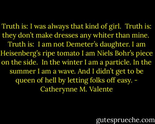 Truth is:<br />I was always that kind of girl.<br /><br />Truth is:<br />they don’t make dresses any whiter than<br />mine.<br /><br />Truth is:<br /><br />I am not Demeter’s daughter.<br />I am Heisenberg’s ripe tomato<br />I am Niels Bohr’s piece on the side.<br /><br />In the winter I am a particle.<br />In the summer I am a wave.<br />And I didn’t get to be queen of hell<br />by letting folks off easy. - Catherynne M. Valente