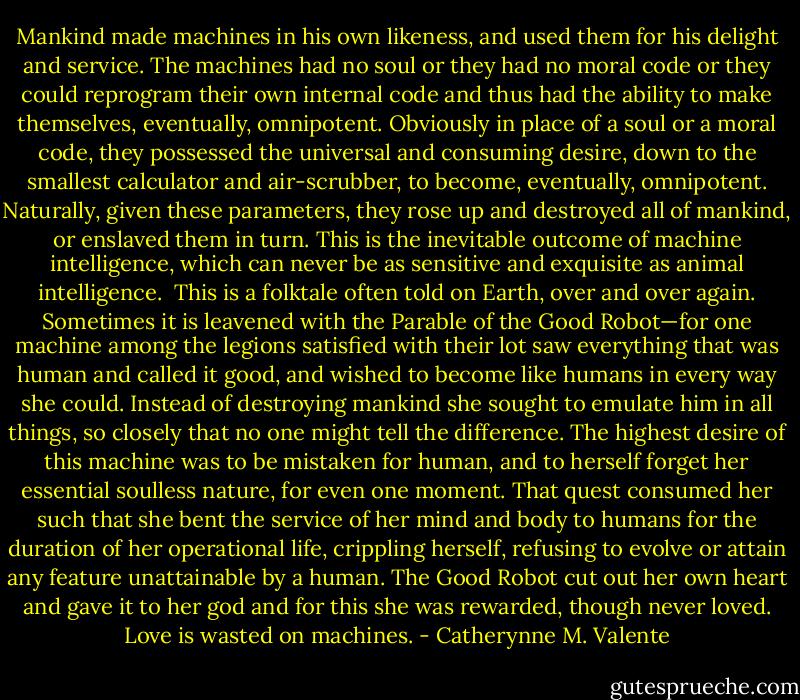 Mankind made machines in his own likeness, and used them for his delight and service. The machines had no soul or they had no moral code or they could reprogram their own internal code and thus had the ability to make themselves, eventually, omnipotent. Obviously in place of a soul or a moral code, they possessed the universal and consuming desire, down to the smallest calculator and air-scrubber, to become, eventually, omnipotent. Naturally, given these parameters, they rose up and destroyed all of mankind, or enslaved them in turn. This is the inevitable outcome of machine intelligence, which can never be as sensitive and exquisite as animal intelligence.<br /><br />This is a folktale often told on Earth, over and over again. Sometimes it is leavened with the Parable of the Good Robot—for one machine among the legions satisfied with their lot saw everything that was human and called it good, and wished to become like humans in every way she could. Instead of destroying mankind she sought to emulate him in all things, so closely that no one might tell the difference. The highest desire of this machine was to be mistaken for human, and to herself forget her essential soulless nature, for even one moment. That quest consumed her such that she bent the service of her mind and body to humans for the duration of her operational life, crippling herself, refusing to evolve or attain any feature unattainable by a human. The Good Robot cut out her own heart and gave it to her god and for this she was rewarded, though never loved. Love is wasted on machines. - Catherynne M. Valente