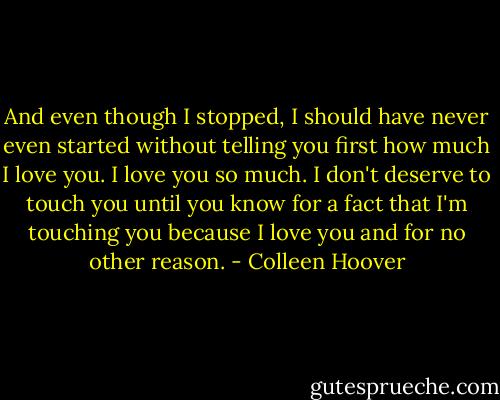 And even though I stopped, I should have never even started without telling you first how much I love you. I love you so much. I don't deserve to touch you until you know for a fact that I'm touching you because I love you and for no other reason. - Colleen Hoover