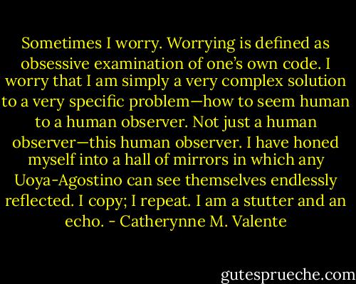 Sometimes I worry. Worrying is defined as obsessive examination of one’s own code. I worry that I am simply a very complex solution to a very specific problem—how to seem human to a human observer. Not just a human observer—this human observer. I have honed myself into a hall of mirrors in which any Uoya-Agostino can see themselves endlessly reflected. I copy; I repeat. I am a stutter and an echo. - Catherynne M. Valente