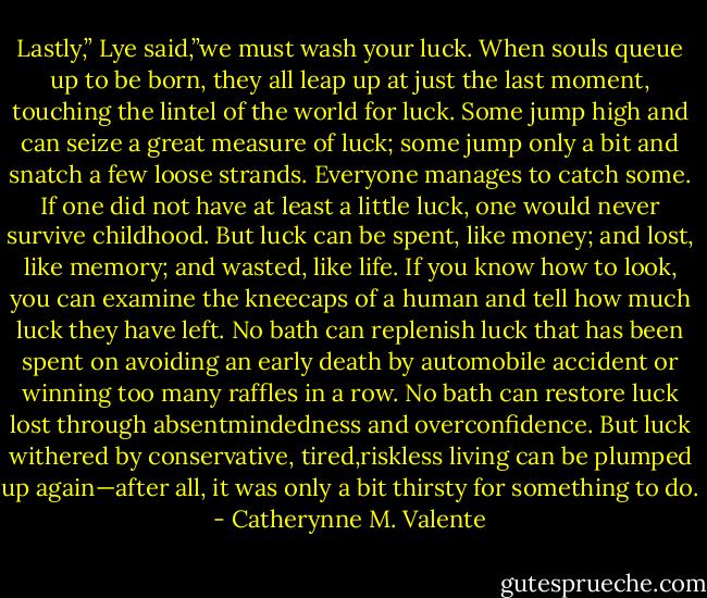 Lastly,” Lye said,”we must wash your luck. When souls queue up to be born, they all leap up at just the last moment, touching the lintel of the world for luck. Some jump high and can seize a great measure of luck; some jump only a bit and snatch a few loose strands. Everyone manages to catch some. If one did not have at least a little luck, one would never survive childhood. But luck can be spent, like money; and lost, like memory; and wasted, like life. If you know how to look, you can examine the kneecaps of a human and tell how much luck they have left. No bath can replenish luck that has been spent on avoiding an early death by automobile accident or winning too many raffles in a row. No bath can restore luck lost through absentmindedness and overconfidence. But luck withered by conservative, tired,riskless living can be plumped up again—after all, it was only a bit thirsty for something to do. - Catherynne M. Valente