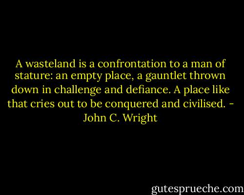 A wasteland is a confrontation to a man of stature: an empty place, a gauntlet thrown down in challenge and defiance. A place like that cries out to be conquered and civilised. - John C. Wright