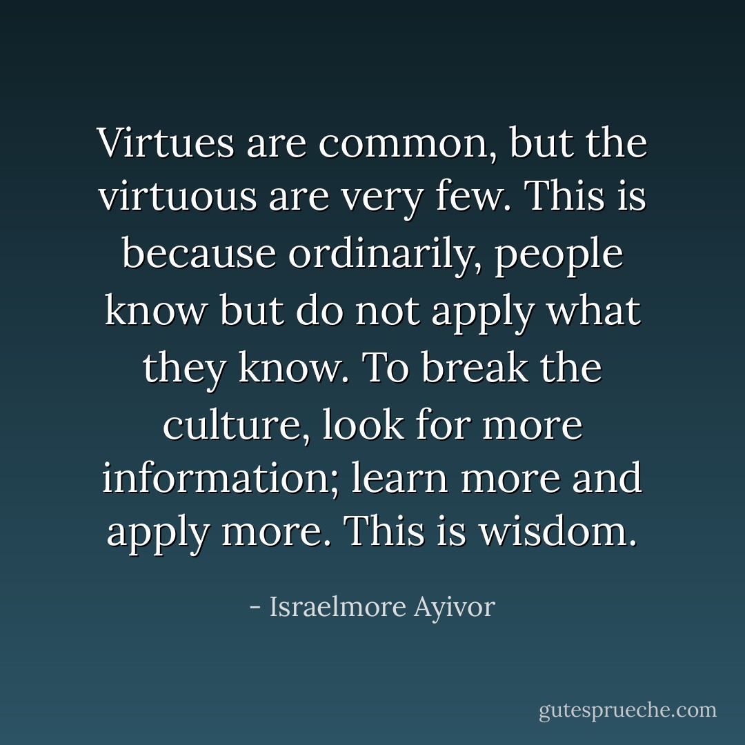 Virtues are common, but the virtuous are very few. This is because ordinarily, people know but do not apply what they know. To break the culture, look for more information; learn more and apply more. This is wisdom. - Israelmore Ayivor