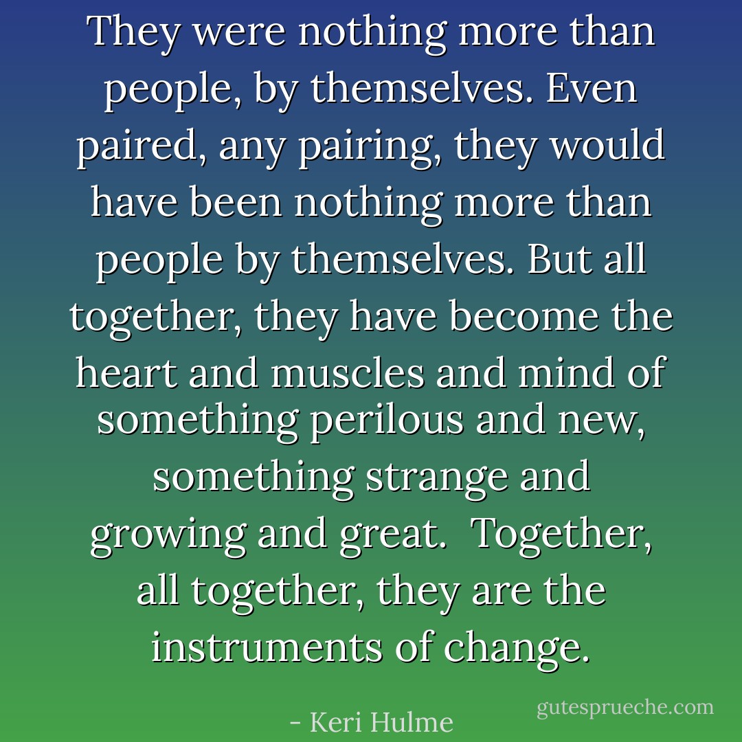 They were nothing more than people, by themselves. Even paired, any pairing, they would have been nothing more than people by themselves. But all together, they have become the heart and muscles and mind of something perilous and new, something strange and growing and great. <br />Together, all together, they are the instruments of change. - Keri Hulme