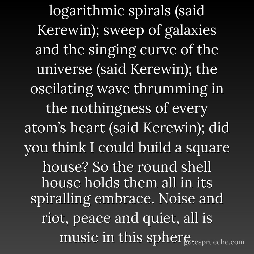 Sunflowers and seashells and logarithmic spirals (said Kerewin); sweep of galaxies and the singing curve of the universe (said Kerewin); the oscilating wave thrumming in the nothingness of every atom’s heart (said Kerewin); did you think I could build a square house? So the round shell house holds them all in its spiralling embrace. Noise and riot, peace and quiet, all is music in this sphere. - Keri Hulme