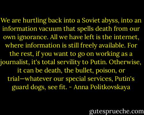 We are hurtling back into a Soviet abyss, into an information vacuum that spells death from our own ignorance. All we have left is the internet, where information is still freely available. For the rest, if you want to go on working as a journalist, it's total servility to Putin. Otherwise, it can be death, the bullet, poison, or trial—whatever our special services, Putin's guard dogs, see fit. - Anna Politkovskaya