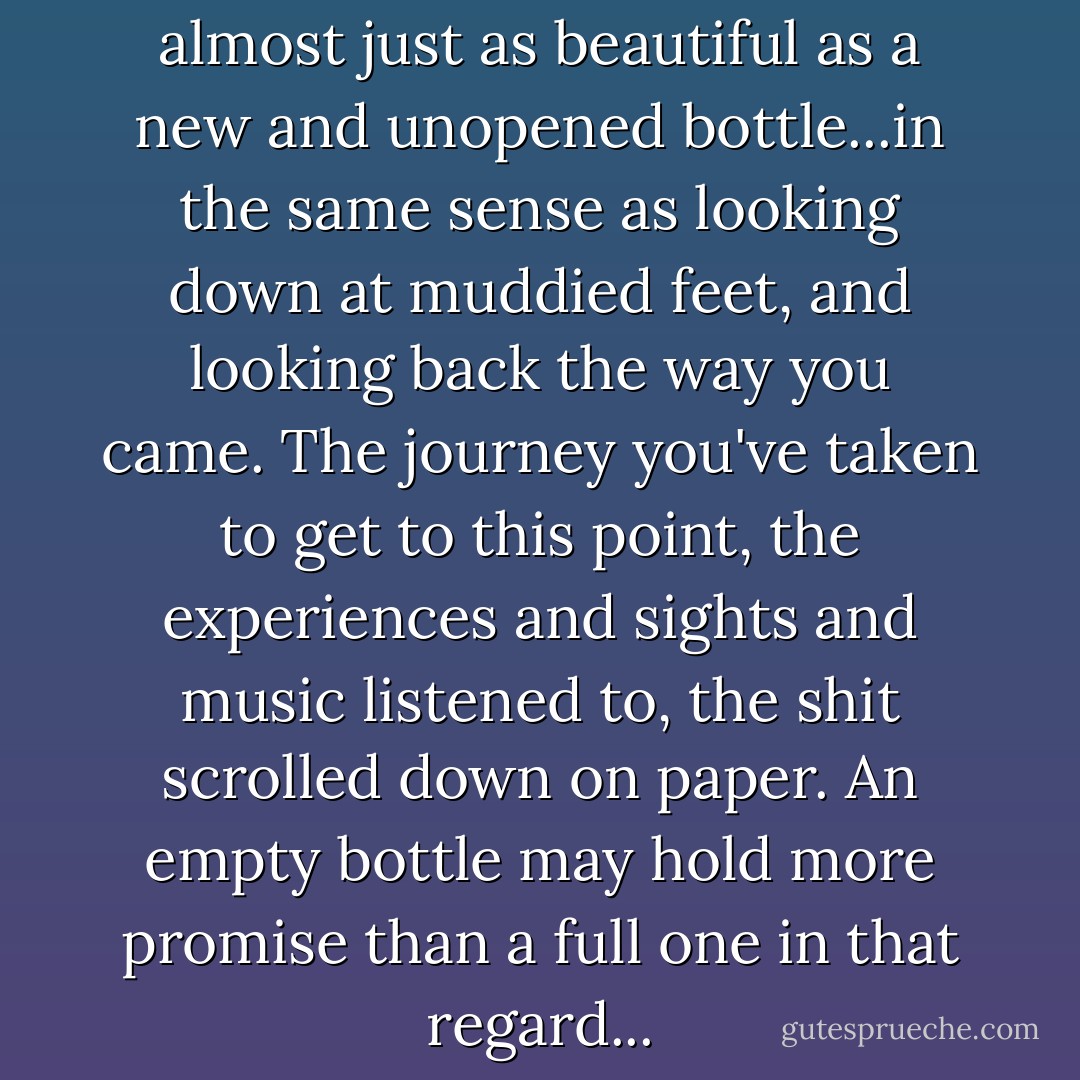 An empty bottle of Jack is almost just as beautiful as a new and unopened bottle...in the same sense as looking down at muddied feet, and looking back the way you came. The journey you've taken to get to this point, the experiences and sights and music listened to, the shit scrolled down on paper. An empty bottle may hold more promise than a full one in that regard... - Dave Matthes