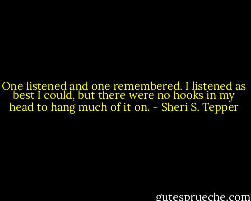 One listened and one remembered. I listened as best I could, but there were no hooks in my head to hang much of it on. - Sheri S. Tepper