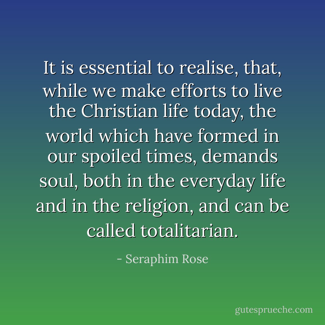 It is essential to realise, that, while we make efforts to live the Christian life today, the world which have formed in our spoiled times, demands soul, both in the everyday life and in the religion, and can be called totalitarian. - Seraphim Rose