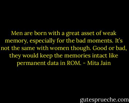 Men are born with a great asset of weak memory, especially for the bad moments. It’s not the same with women though. Good or bad, they would keep the memories intact like permanent data in ROM. - Mita Jain